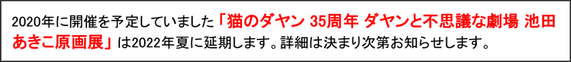 2020年に開催を予定していました「猫のダヤン35周年 ダヤンと不思議な劇場 池田あきこ原画展」は2022年夏に延期します。詳細は決まり次第お知らせします。